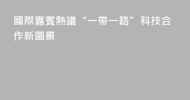 國際嘉賓熱議“一帶一路”科技合作新圖景
