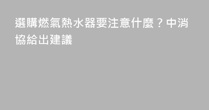 選購燃氣熱水器要注意什麼？中消協給出建議