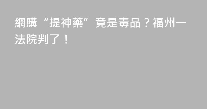 網購“提神藥”竟是毒品？福州一法院判了！