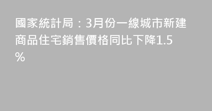 國家統計局：3月份一線城市新建商品住宅銷售價格同比下降1.5%