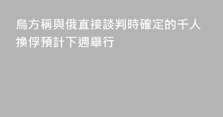 烏方稱與俄直接談判時確定的千人換俘預計下週舉行