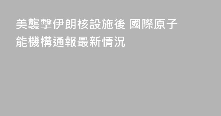 美襲擊伊朗核設施後 ‌國際原子能機構通報最新情況