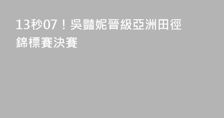 13秒07！吳豔妮晉級亞洲田徑錦標賽決賽
