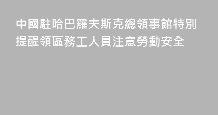 中國駐哈巴羅夫斯克總領事館特別提醒領區務工人員注意勞動安全