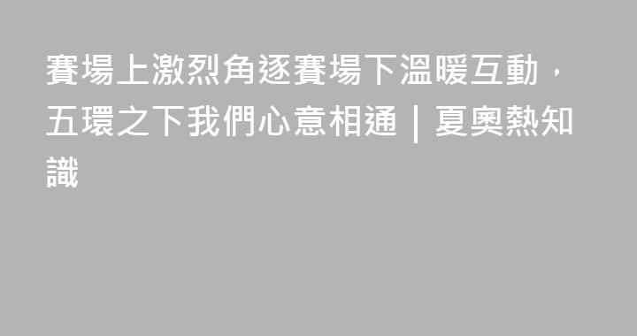 賽場上激烈角逐賽場下溫暖互動，五環之下我們心意相通｜夏奧熱知識