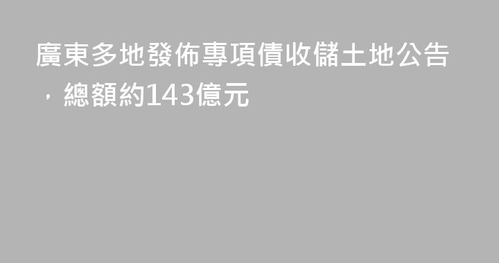 廣東多地發佈專項債收儲土地公告，總額約143億元