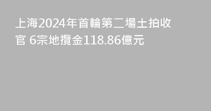 上海2024年首輪第二場土拍收官 6宗地攬金118.86億元