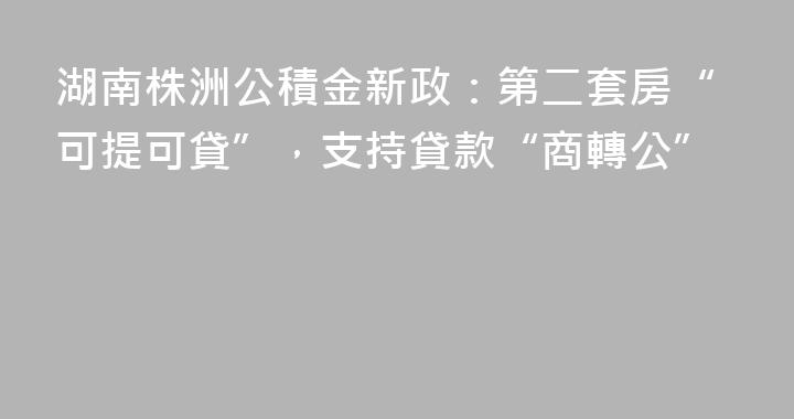 湖南株洲公積金新政：第二套房“可提可貸”，支持貸款“商轉公”