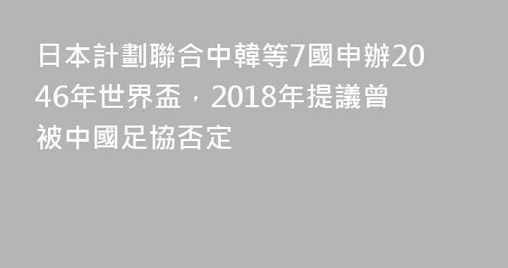 日本計劃聯合中韓等7國申辦2046年世界盃，2018年提議曾被中國足協否定