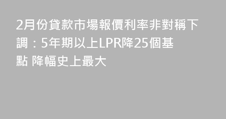 2月份貸款市場報價利率非對稱下調：5年期以上LPR降25個基點 降幅史上最大