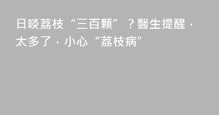 日啖荔枝“三百顆”？醫生提醒，太多了，小心“荔枝病”