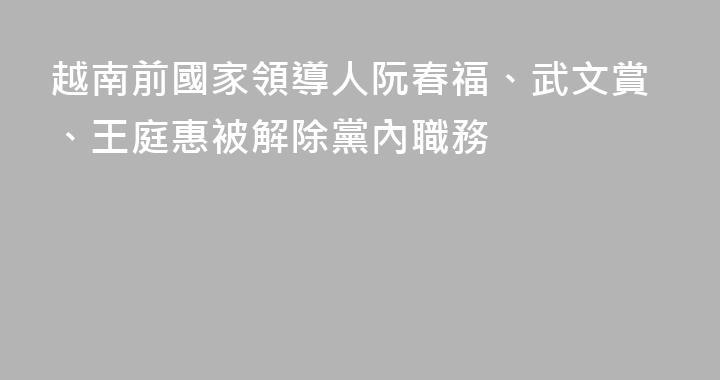 越南前國家領導人阮春福、武文賞、王庭惠被解除黨內職務