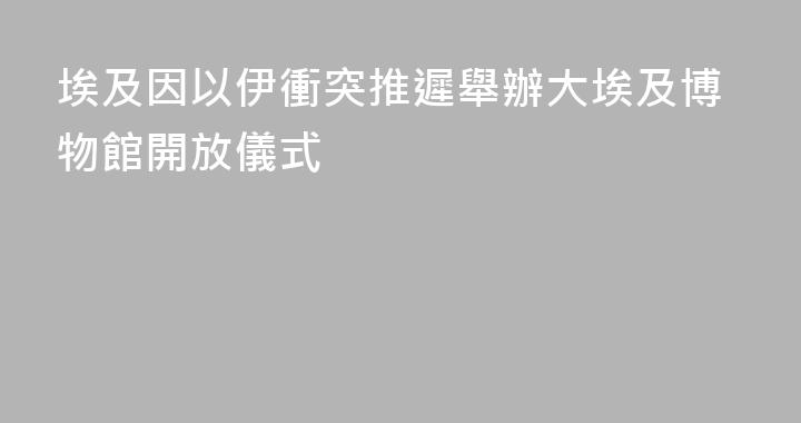 埃及因以伊衝突推遲舉辦大埃及博物館開放儀式