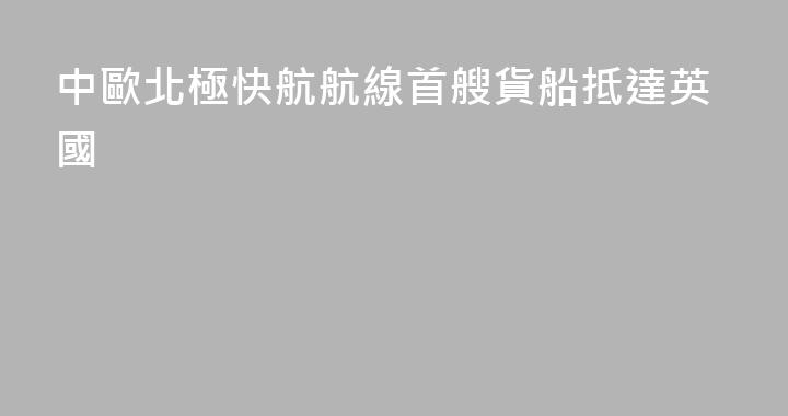 中歐北極快航航線首艘貨船抵達英國