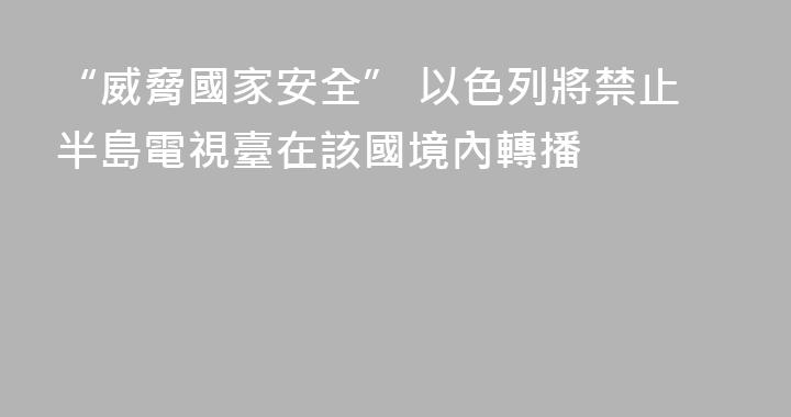 “威脅國家安全” 以色列將禁止半島電視臺在該國境內轉播