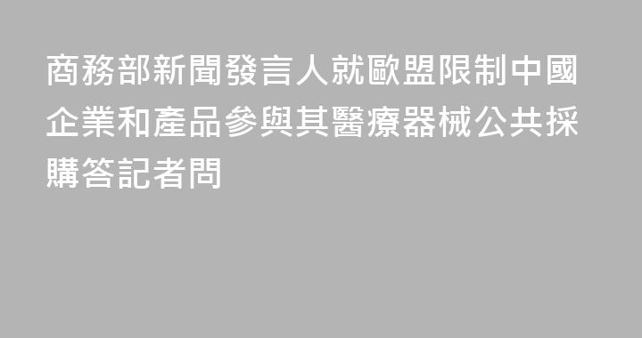 商務部新聞發言人就歐盟限制中國企業和產品參與其醫療器械公共採購答記者問