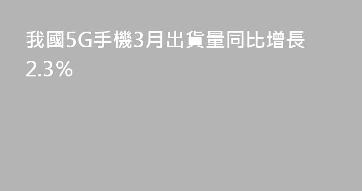 我國5G手機3月出貨量同比增長2.3％