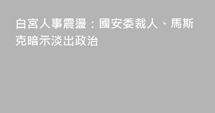 白宮人事震盪：國安委裁人、馬斯克暗示淡出政治