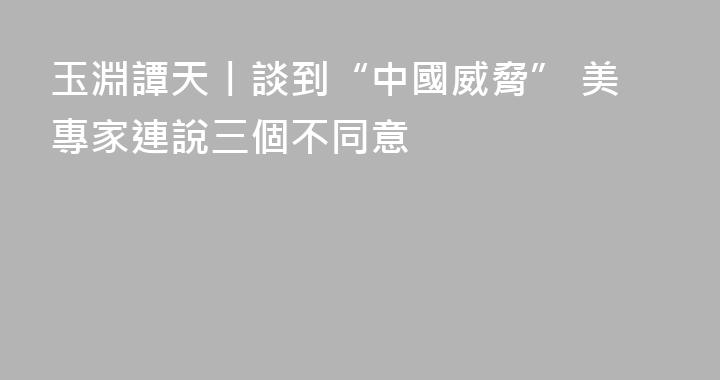 玉淵譚天丨談到“中國威脅” 美專家連說三個不同意