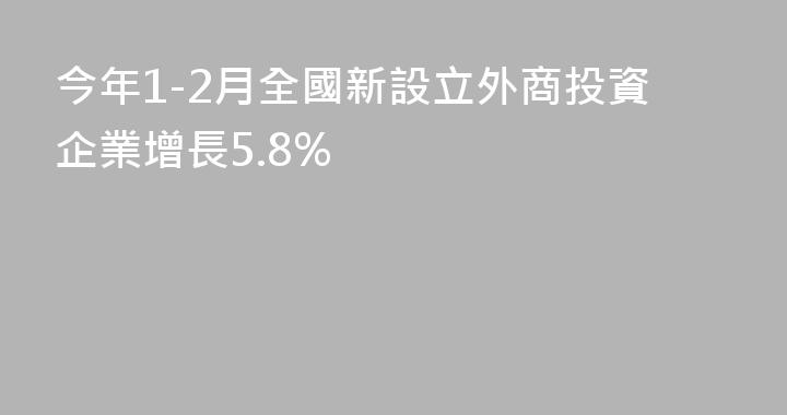 今年1-2月全國新設立外商投資企業增長5.8%