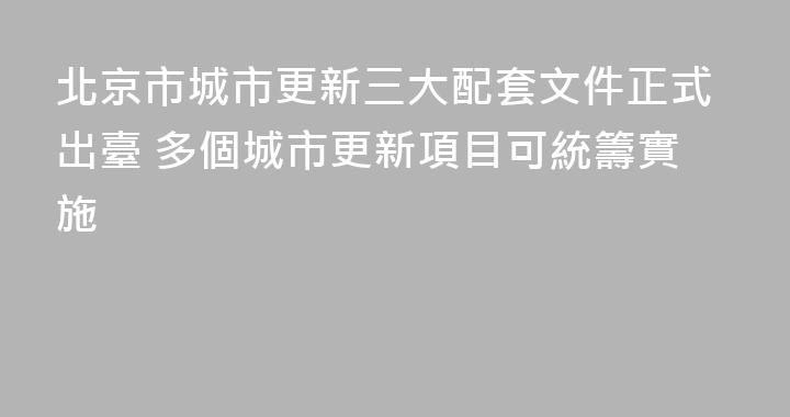 北京市城市更新三大配套文件正式出臺 多個城市更新項目可統籌實施