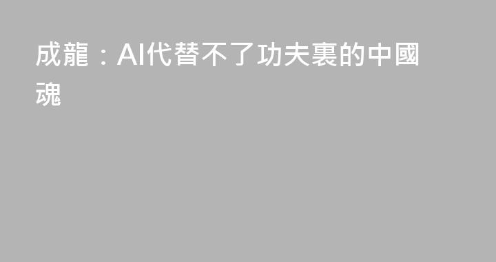 成龍：AI代替不了功夫裏的中國魂