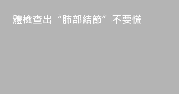 體檢查出“肺部結節”不要慌