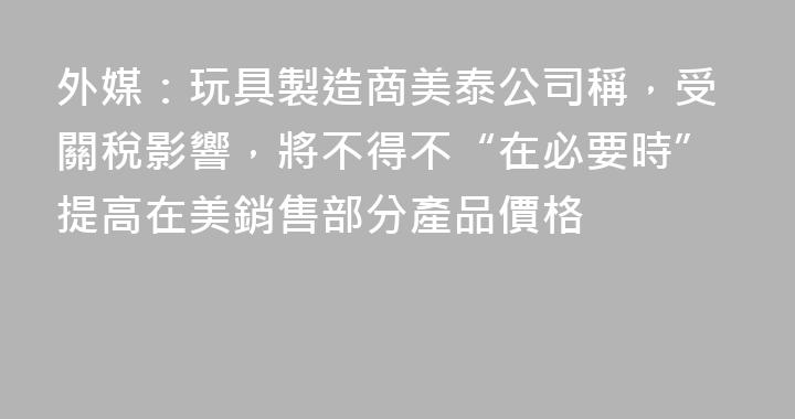 外媒：玩具製造商美泰公司稱，受關稅影響，將不得不“在必要時”提高在美銷售部分產品價格