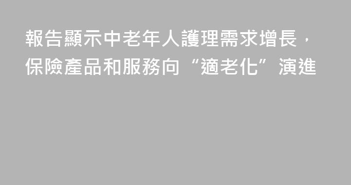 報告顯示中老年人護理需求增長，保險產品和服務向“適老化”演進