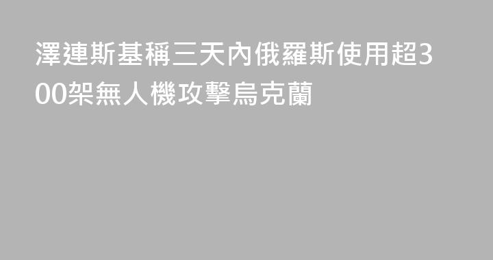 澤連斯基稱三天內俄羅斯使用超300架無人機攻擊烏克蘭