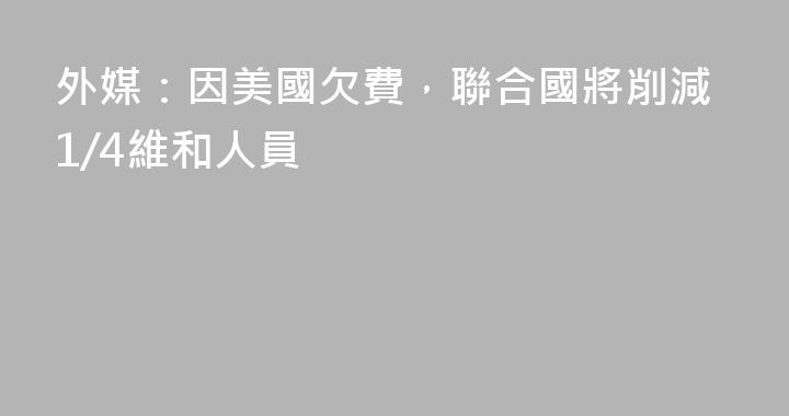 外媒：因美國欠費，聯合國將削減1/4維和人員