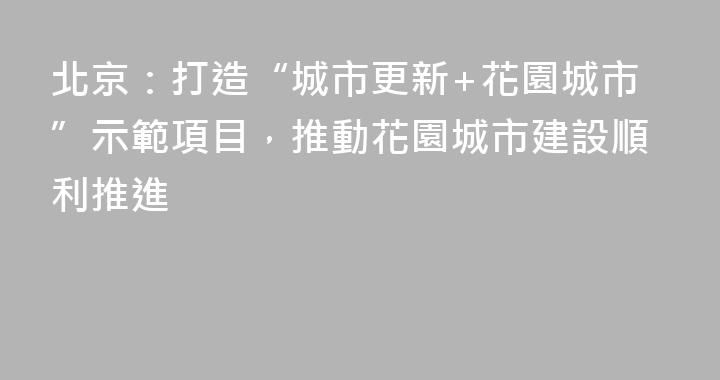 北京：打造“城市更新+花園城市”示範項目，推動花園城市建設順利推進