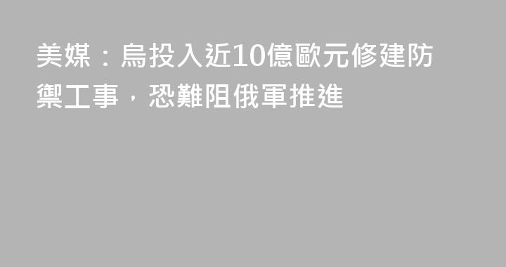 美媒：烏投入近10億歐元修建防禦工事，恐難阻俄軍推進