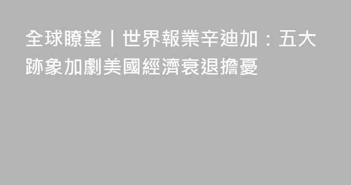 全球瞭望丨世界報業辛迪加：五大跡象加劇美國經濟衰退擔憂