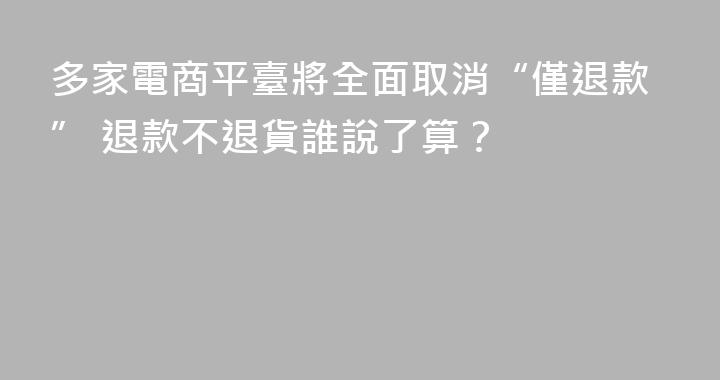 多家電商平臺將全面取消“僅退款” 退款不退貨誰說了算？