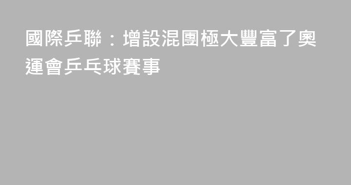 國際乒聯：增設混團極大豐富了奧運會乒乓球賽事