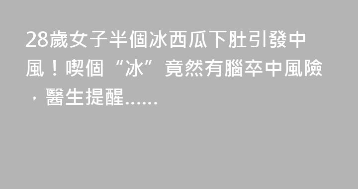 28歲女子半個冰西瓜下肚引發中風！喫個“冰”竟然有腦卒中風險，醫生提醒……