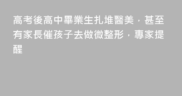高考後高中畢業生扎堆醫美，甚至有家長催孩子去做微整形，專家提醒