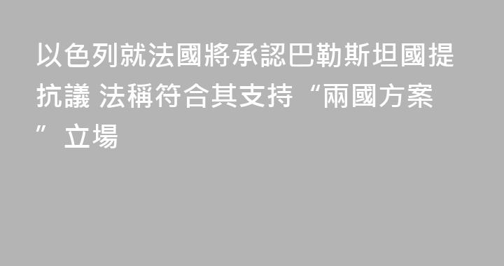 以色列就法國將承認巴勒斯坦國提抗議 法稱符合其支持“兩國方案”立場