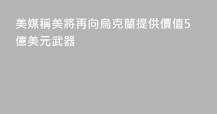 美媒稱美將再向烏克蘭提供價值5億美元武器