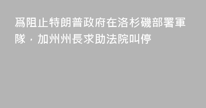 爲阻止特朗普政府在洛杉磯部署軍隊，加州州長求助法院叫停