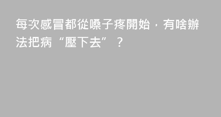 每次感冒都從嗓子疼開始，有啥辦法把病“壓下去”？