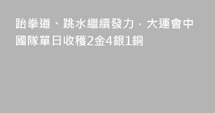 跆拳道、跳水繼續發力，大運會中國隊單日收穫2金4銀1銅