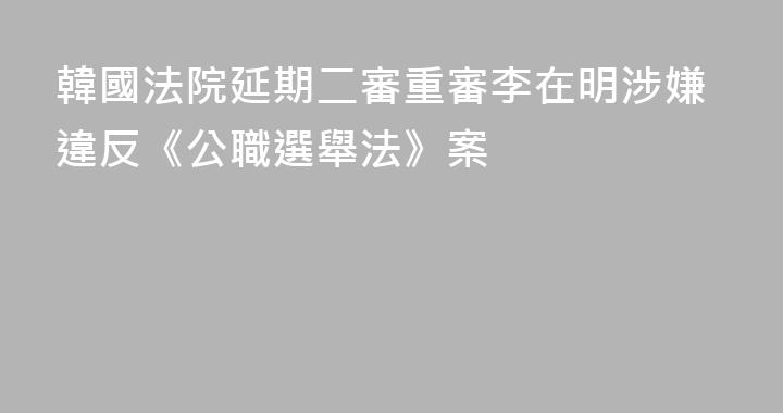 韓國法院延期二審重審李在明涉嫌違反《公職選舉法》案