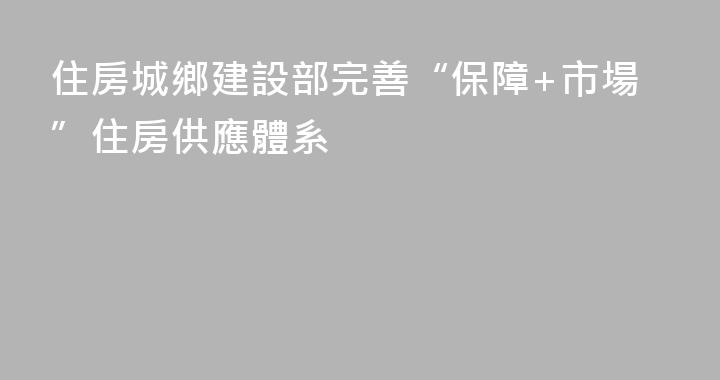 住房城鄉建設部完善“保障+市場”住房供應體系