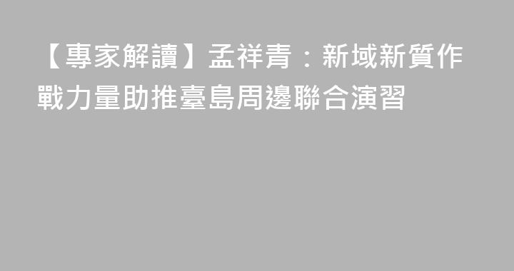 【專家解讀】孟祥青：新域新質作戰力量助推臺島周邊聯合演習