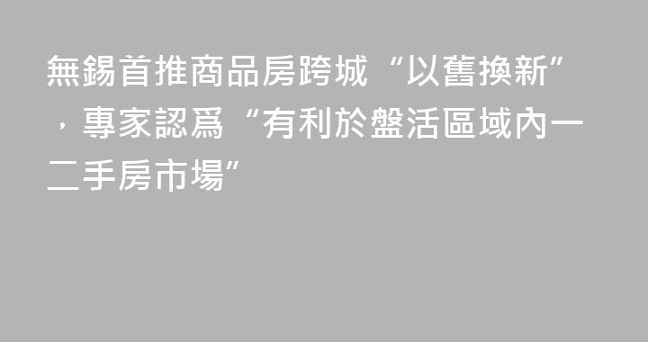 無錫首推商品房跨城“以舊換新”，專家認爲“有利於盤活區域內一二手房市場”