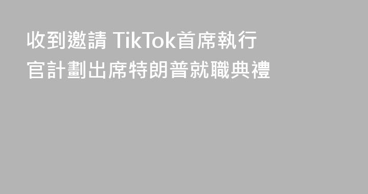 收到邀請 TikTok首席執行官計劃出席特朗普就職典禮