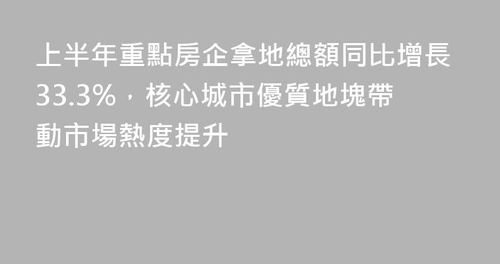 上半年重點房企拿地總額同比增長33.3%，核心城市優質地塊帶動市場熱度提升