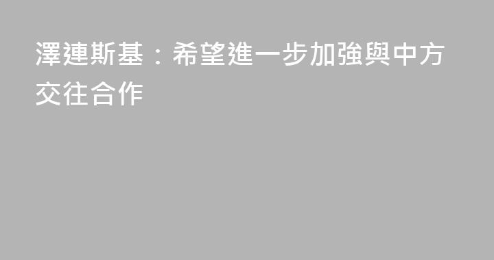 澤連斯基：希望進一步加強與中方交往合作